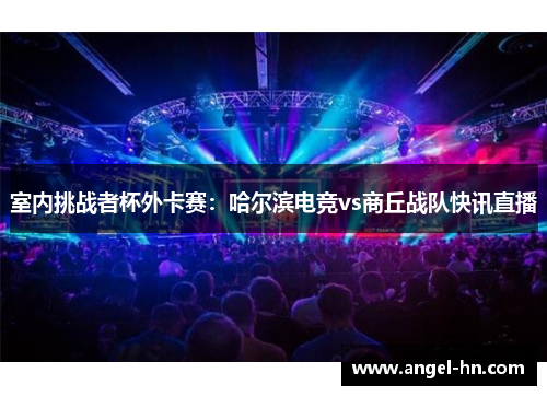 室内挑战者杯外卡赛：哈尔滨电竞vs商丘战队快讯直播